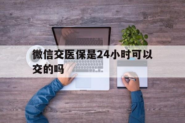 靖江最新微信交医保是24小时可以交的吗方法分析(最方便真实的靖江微信上交医保多久到账方法)